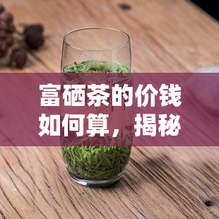 富硒茶的价钱如何算，揭秘富硒茶的价格计算方式！